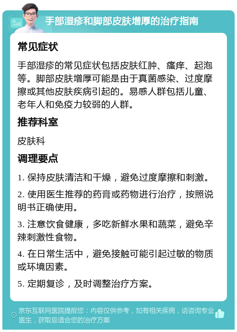 手部湿疹和脚部皮肤增厚的治疗指南 常见症状 手部湿疹的常见症状包括皮肤红肿、瘙痒、起泡等。脚部皮肤增厚可能是由于真菌感染、过度摩擦或其他皮肤疾病引起的。易感人群包括儿童、老年人和免疫力较弱的人群。 推荐科室 皮肤科 调理要点 1. 保持皮肤清洁和干燥，避免过度摩擦和刺激。 2. 使用医生推荐的药膏或药物进行治疗，按照说明书正确使用。 3. 注意饮食健康，多吃新鲜水果和蔬菜，避免辛辣刺激性食物。 4. 在日常生活中，避免接触可能引起过敏的物质或环境因素。 5. 定期复诊，及时调整治疗方案。