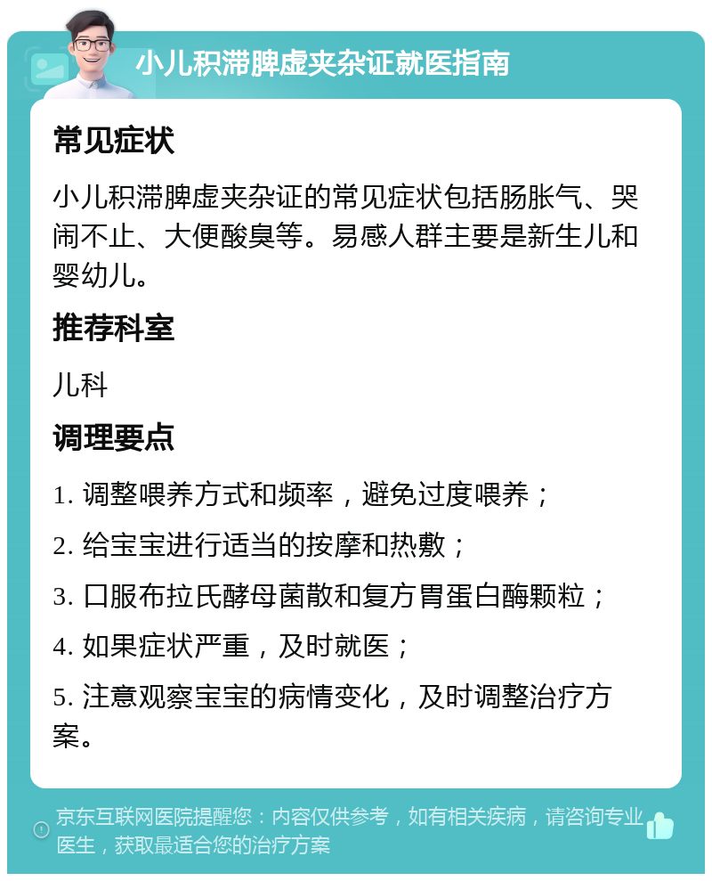 小儿积滞脾虚夹杂证就医指南 常见症状 小儿积滞脾虚夹杂证的常见症状包括肠胀气、哭闹不止、大便酸臭等。易感人群主要是新生儿和婴幼儿。 推荐科室 儿科 调理要点 1. 调整喂养方式和频率，避免过度喂养； 2. 给宝宝进行适当的按摩和热敷； 3. 口服布拉氏酵母菌散和复方胃蛋白酶颗粒； 4. 如果症状严重，及时就医； 5. 注意观察宝宝的病情变化，及时调整治疗方案。