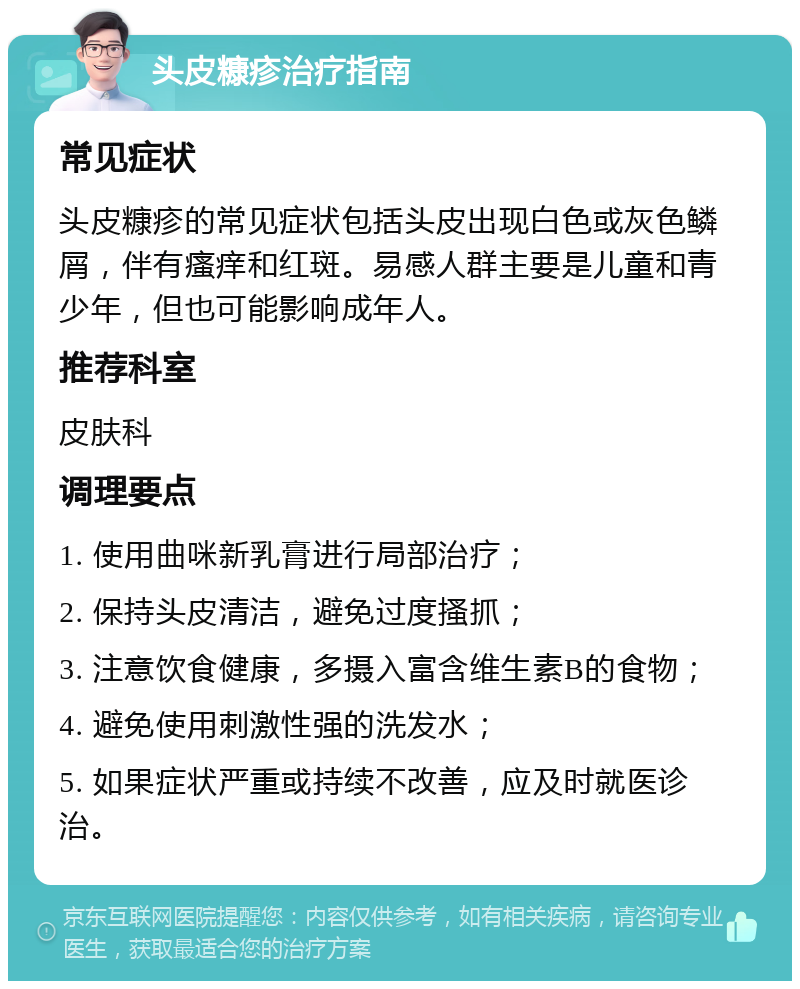 头皮糠疹治疗指南 常见症状 头皮糠疹的常见症状包括头皮出现白色或灰色鳞屑，伴有瘙痒和红斑。易感人群主要是儿童和青少年，但也可能影响成年人。 推荐科室 皮肤科 调理要点 1. 使用曲咪新乳膏进行局部治疗； 2. 保持头皮清洁，避免过度搔抓； 3. 注意饮食健康，多摄入富含维生素B的食物； 4. 避免使用刺激性强的洗发水； 5. 如果症状严重或持续不改善，应及时就医诊治。