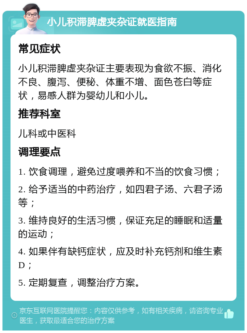 小儿积滞脾虚夹杂证就医指南 常见症状 小儿积滞脾虚夹杂证主要表现为食欲不振、消化不良、腹泻、便秘、体重不增、面色苍白等症状，易感人群为婴幼儿和小儿。 推荐科室 儿科或中医科 调理要点 1. 饮食调理，避免过度喂养和不当的饮食习惯； 2. 给予适当的中药治疗，如四君子汤、六君子汤等； 3. 维持良好的生活习惯，保证充足的睡眠和适量的运动； 4. 如果伴有缺钙症状，应及时补充钙剂和维生素D； 5. 定期复查，调整治疗方案。