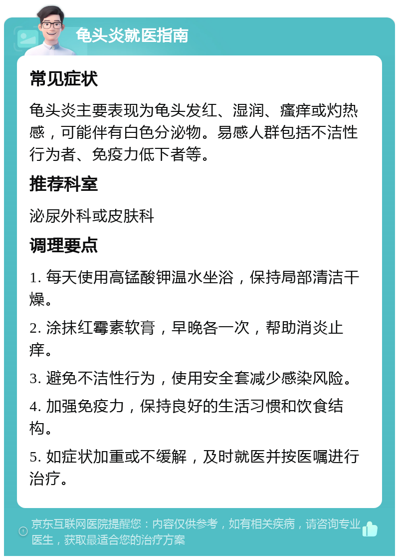 龟头炎就医指南 常见症状 龟头炎主要表现为龟头发红、湿润、瘙痒或灼热感，可能伴有白色分泌物。易感人群包括不洁性行为者、免疫力低下者等。 推荐科室 泌尿外科或皮肤科 调理要点 1. 每天使用高锰酸钾温水坐浴，保持局部清洁干燥。 2. 涂抹红霉素软膏，早晚各一次，帮助消炎止痒。 3. 避免不洁性行为，使用安全套减少感染风险。 4. 加强免疫力，保持良好的生活习惯和饮食结构。 5. 如症状加重或不缓解，及时就医并按医嘱进行治疗。