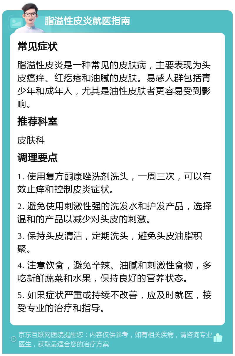 脂溢性皮炎就医指南 常见症状 脂溢性皮炎是一种常见的皮肤病，主要表现为头皮瘙痒、红疙瘩和油腻的皮肤。易感人群包括青少年和成年人，尤其是油性皮肤者更容易受到影响。 推荐科室 皮肤科 调理要点 1. 使用复方酮康唑洗剂洗头，一周三次，可以有效止痒和控制皮炎症状。 2. 避免使用刺激性强的洗发水和护发产品，选择温和的产品以减少对头皮的刺激。 3. 保持头皮清洁，定期洗头，避免头皮油脂积聚。 4. 注意饮食，避免辛辣、油腻和刺激性食物，多吃新鲜蔬菜和水果，保持良好的营养状态。 5. 如果症状严重或持续不改善，应及时就医，接受专业的治疗和指导。