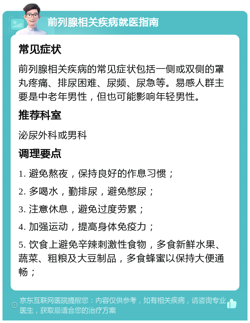 前列腺相关疾病就医指南 常见症状 前列腺相关疾病的常见症状包括一侧或双侧的罩丸疼痛、排尿困难、尿频、尿急等。易感人群主要是中老年男性，但也可能影响年轻男性。 推荐科室 泌尿外科或男科 调理要点 1. 避免熬夜，保持良好的作息习惯； 2. 多喝水，勤排尿，避免憋尿； 3. 注意休息，避免过度劳累； 4. 加强运动，提高身体免疫力； 5. 饮食上避免辛辣刺激性食物，多食新鲜水果、蔬菜、粗粮及大豆制品，多食蜂蜜以保持大便通畅；