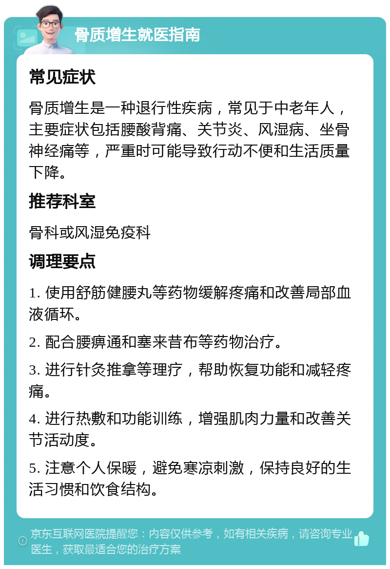 骨质增生就医指南 常见症状 骨质增生是一种退行性疾病，常见于中老年人，主要症状包括腰酸背痛、关节炎、风湿病、坐骨神经痛等，严重时可能导致行动不便和生活质量下降。 推荐科室 骨科或风湿免疫科 调理要点 1. 使用舒筋健腰丸等药物缓解疼痛和改善局部血液循环。 2. 配合腰痹通和塞来昔布等药物治疗。 3. 进行针灸推拿等理疗，帮助恢复功能和减轻疼痛。 4. 进行热敷和功能训练，增强肌肉力量和改善关节活动度。 5. 注意个人保暖，避免寒凉刺激，保持良好的生活习惯和饮食结构。