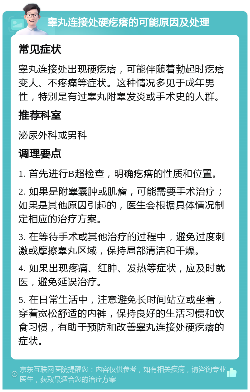 睾丸连接处硬疙瘩的可能原因及处理 常见症状 睾丸连接处出现硬疙瘩，可能伴随着勃起时疙瘩变大、不疼痛等症状。这种情况多见于成年男性，特别是有过睾丸附睾发炎或手术史的人群。 推荐科室 泌尿外科或男科 调理要点 1. 首先进行B超检查，明确疙瘩的性质和位置。 2. 如果是附睾囊肿或肌瘤，可能需要手术治疗；如果是其他原因引起的，医生会根据具体情况制定相应的治疗方案。 3. 在等待手术或其他治疗的过程中，避免过度刺激或摩擦睾丸区域，保持局部清洁和干燥。 4. 如果出现疼痛、红肿、发热等症状，应及时就医，避免延误治疗。 5. 在日常生活中，注意避免长时间站立或坐着，穿着宽松舒适的内裤，保持良好的生活习惯和饮食习惯，有助于预防和改善睾丸连接处硬疙瘩的症状。