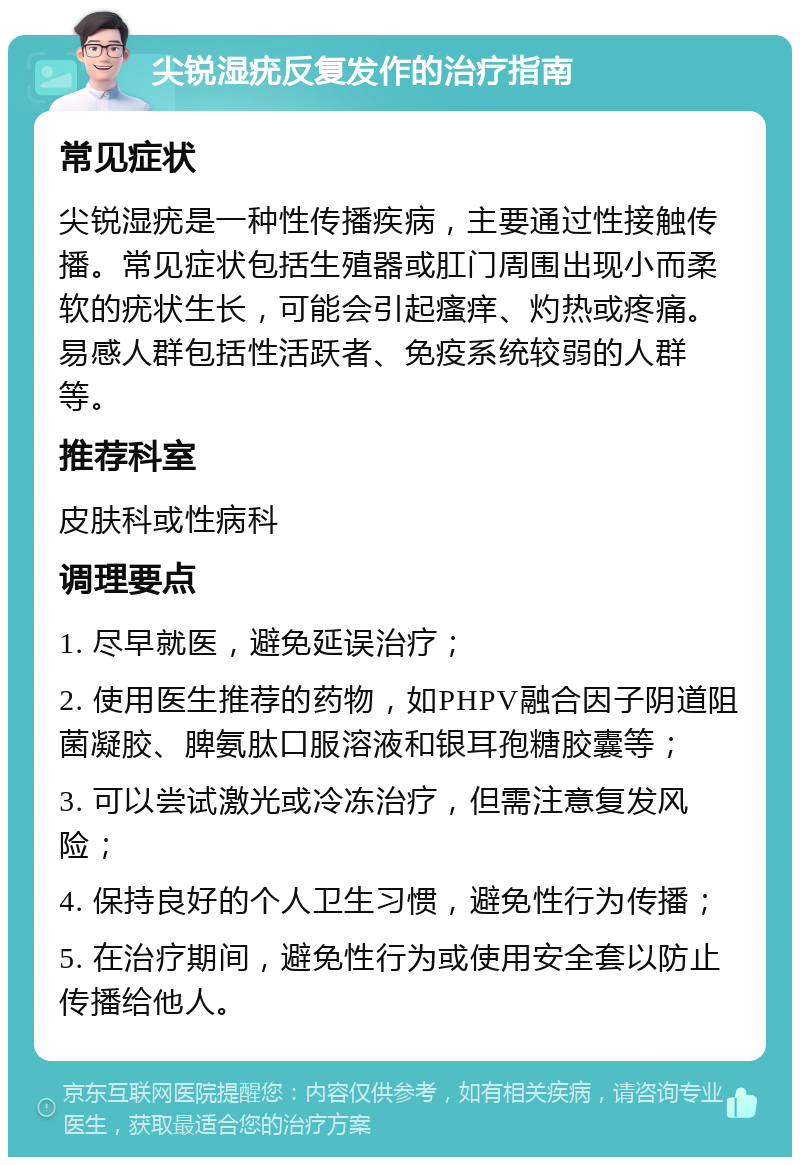 尖锐湿疣反复发作的治疗指南 常见症状 尖锐湿疣是一种性传播疾病，主要通过性接触传播。常见症状包括生殖器或肛门周围出现小而柔软的疣状生长，可能会引起瘙痒、灼热或疼痛。易感人群包括性活跃者、免疫系统较弱的人群等。 推荐科室 皮肤科或性病科 调理要点 1. 尽早就医，避免延误治疗； 2. 使用医生推荐的药物，如PHPV融合因子阴道阻菌凝胶、脾氨肽口服溶液和银耳孢糖胶囊等； 3. 可以尝试激光或冷冻治疗，但需注意复发风险； 4. 保持良好的个人卫生习惯，避免性行为传播； 5. 在治疗期间，避免性行为或使用安全套以防止传播给他人。