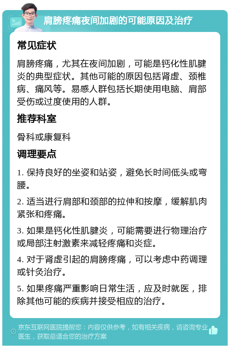 肩膀疼痛夜间加剧的可能原因及治疗 常见症状 肩膀疼痛，尤其在夜间加剧，可能是钙化性肌腱炎的典型症状。其他可能的原因包括肾虚、颈椎病、痛风等。易感人群包括长期使用电脑、肩部受伤或过度使用的人群。 推荐科室 骨科或康复科 调理要点 1. 保持良好的坐姿和站姿，避免长时间低头或弯腰。 2. 适当进行肩部和颈部的拉伸和按摩，缓解肌肉紧张和疼痛。 3. 如果是钙化性肌腱炎，可能需要进行物理治疗或局部注射激素来减轻疼痛和炎症。 4. 对于肾虚引起的肩膀疼痛，可以考虑中药调理或针灸治疗。 5. 如果疼痛严重影响日常生活，应及时就医，排除其他可能的疾病并接受相应的治疗。