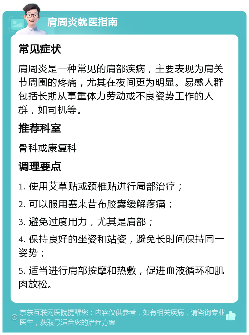 肩周炎就医指南 常见症状 肩周炎是一种常见的肩部疾病，主要表现为肩关节周围的疼痛，尤其在夜间更为明显。易感人群包括长期从事重体力劳动或不良姿势工作的人群，如司机等。 推荐科室 骨科或康复科 调理要点 1. 使用艾草贴或颈椎贴进行局部治疗； 2. 可以服用塞来昔布胶囊缓解疼痛； 3. 避免过度用力，尤其是肩部； 4. 保持良好的坐姿和站姿，避免长时间保持同一姿势； 5. 适当进行肩部按摩和热敷，促进血液循环和肌肉放松。