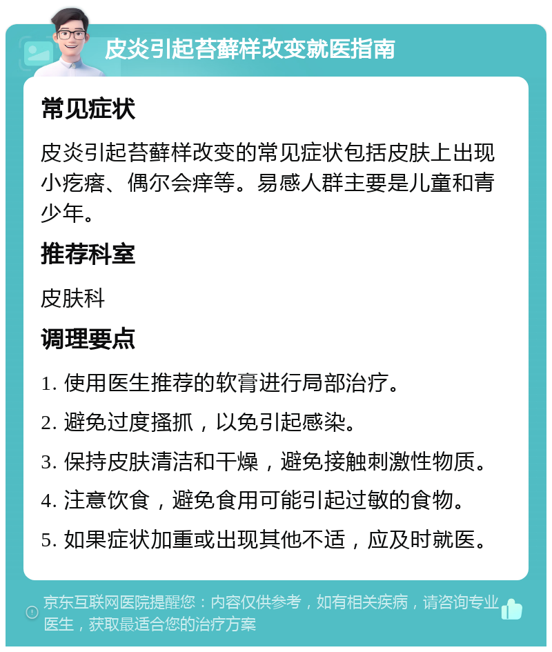 皮炎引起苔藓样改变就医指南 常见症状 皮炎引起苔藓样改变的常见症状包括皮肤上出现小疙瘩、偶尔会痒等。易感人群主要是儿童和青少年。 推荐科室 皮肤科 调理要点 1. 使用医生推荐的软膏进行局部治疗。 2. 避免过度搔抓，以免引起感染。 3. 保持皮肤清洁和干燥，避免接触刺激性物质。 4. 注意饮食，避免食用可能引起过敏的食物。 5. 如果症状加重或出现其他不适，应及时就医。