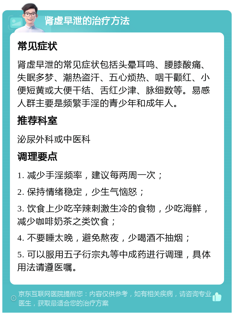 肾虚早泄的治疗方法 常见症状 肾虚早泄的常见症状包括头晕耳鸣、腰膝酸痛、失眠多梦、潮热盗汗、五心烦热、咽干颧红、小便短黄或大便干结、舌红少津、脉细数等。易感人群主要是频繁手淫的青少年和成年人。 推荐科室 泌尿外科或中医科 调理要点 1. 减少手淫频率，建议每两周一次； 2. 保持情绪稳定，少生气恼怒； 3. 饮食上少吃辛辣刺激生冷的食物，少吃海鲜，减少咖啡奶茶之类饮食； 4. 不要睡太晚，避免熬夜，少喝酒不抽烟； 5. 可以服用五子衍宗丸等中成药进行调理，具体用法请遵医嘱。