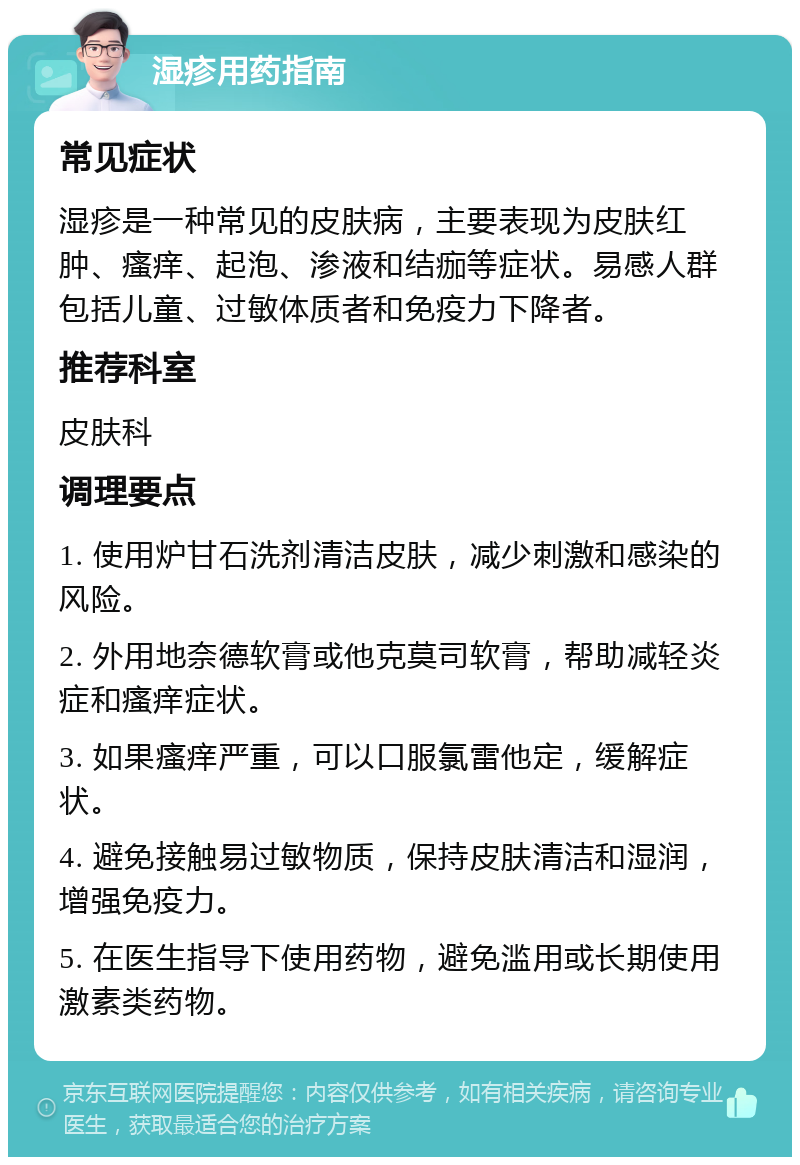 湿疹用药指南 常见症状 湿疹是一种常见的皮肤病，主要表现为皮肤红肿、瘙痒、起泡、渗液和结痂等症状。易感人群包括儿童、过敏体质者和免疫力下降者。 推荐科室 皮肤科 调理要点 1. 使用炉甘石洗剂清洁皮肤，减少刺激和感染的风险。 2. 外用地奈德软膏或他克莫司软膏，帮助减轻炎症和瘙痒症状。 3. 如果瘙痒严重，可以口服氯雷他定，缓解症状。 4. 避免接触易过敏物质，保持皮肤清洁和湿润，增强免疫力。 5. 在医生指导下使用药物，避免滥用或长期使用激素类药物。