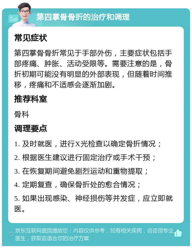 第四掌骨骨折的治疗和调理 常见症状 第四掌骨骨折常见于手部外伤，主要症状包括手部疼痛、肿胀、活动受限等。需要注意的是，骨折初期可能没有明显的外部表现，但随着时间推移，疼痛和不适感会逐渐加剧。 推荐科室 骨科 调理要点 1. 及时就医，进行X光检查以确定骨折情况； 2. 根据医生建议进行固定治疗或手术干预； 3. 在恢复期间避免剧烈运动和重物提取； 4. 定期复查，确保骨折处的愈合情况； 5. 如果出现感染、神经损伤等并发症，应立即就医。