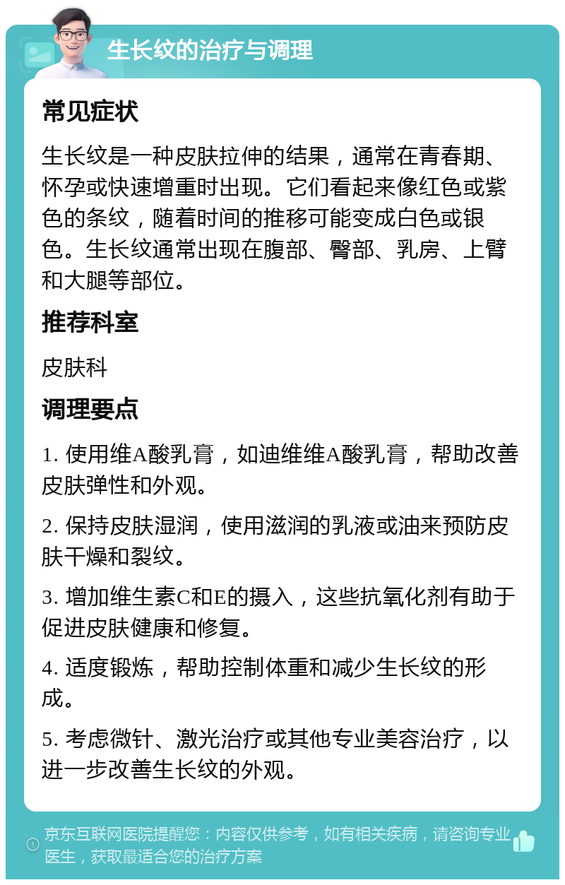 生长纹的治疗与调理 常见症状 生长纹是一种皮肤拉伸的结果，通常在青春期、怀孕或快速增重时出现。它们看起来像红色或紫色的条纹，随着时间的推移可能变成白色或银色。生长纹通常出现在腹部、臀部、乳房、上臂和大腿等部位。 推荐科室 皮肤科 调理要点 1. 使用维A酸乳膏，如迪维维A酸乳膏，帮助改善皮肤弹性和外观。 2. 保持皮肤湿润，使用滋润的乳液或油来预防皮肤干燥和裂纹。 3. 增加维生素C和E的摄入，这些抗氧化剂有助于促进皮肤健康和修复。 4. 适度锻炼，帮助控制体重和减少生长纹的形成。 5. 考虑微针、激光治疗或其他专业美容治疗，以进一步改善生长纹的外观。