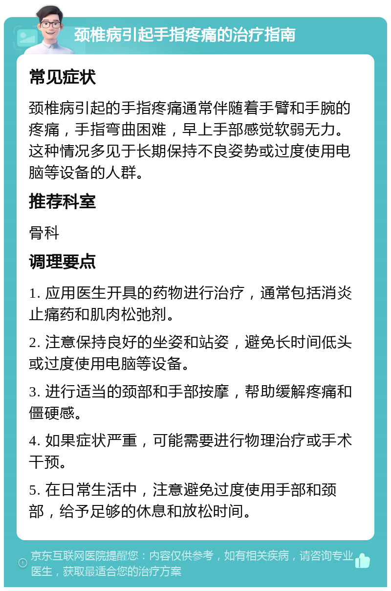 颈椎病引起手指疼痛的治疗指南 常见症状 颈椎病引起的手指疼痛通常伴随着手臂和手腕的疼痛，手指弯曲困难，早上手部感觉软弱无力。这种情况多见于长期保持不良姿势或过度使用电脑等设备的人群。 推荐科室 骨科 调理要点 1. 应用医生开具的药物进行治疗，通常包括消炎止痛药和肌肉松弛剂。 2. 注意保持良好的坐姿和站姿，避免长时间低头或过度使用电脑等设备。 3. 进行适当的颈部和手部按摩，帮助缓解疼痛和僵硬感。 4. 如果症状严重，可能需要进行物理治疗或手术干预。 5. 在日常生活中，注意避免过度使用手部和颈部，给予足够的休息和放松时间。