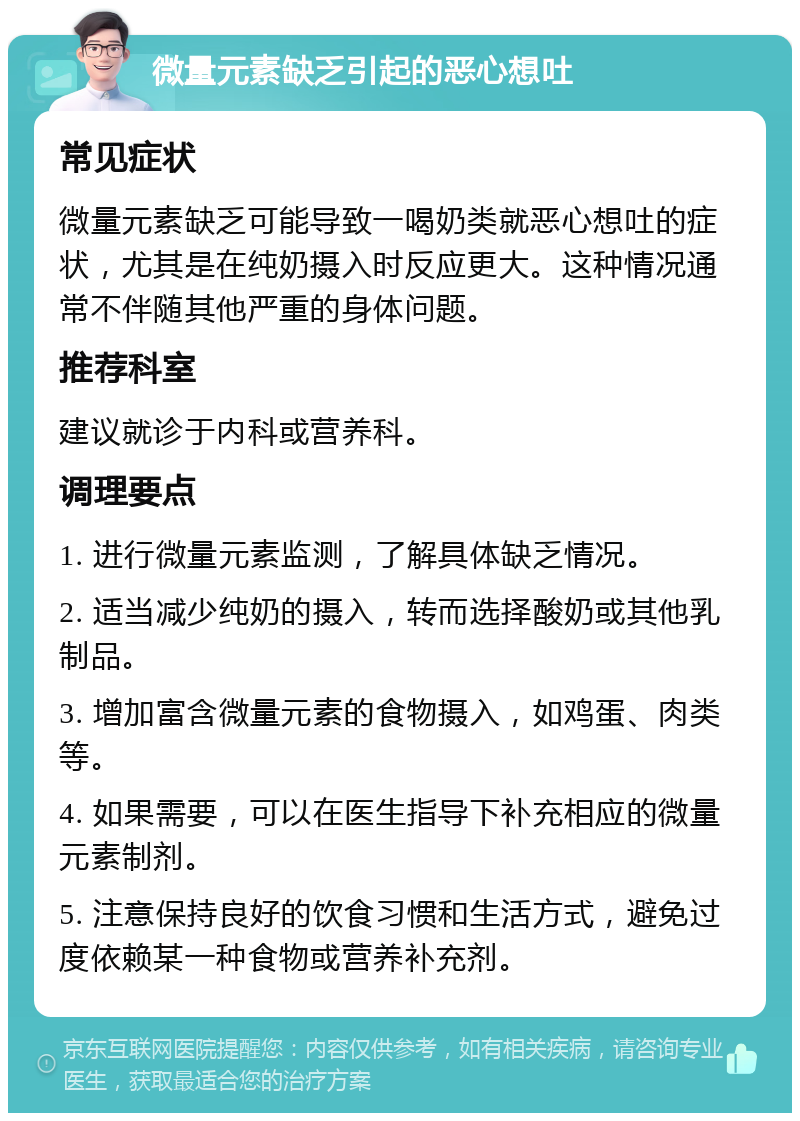 微量元素缺乏引起的恶心想吐 常见症状 微量元素缺乏可能导致一喝奶类就恶心想吐的症状，尤其是在纯奶摄入时反应更大。这种情况通常不伴随其他严重的身体问题。 推荐科室 建议就诊于内科或营养科。 调理要点 1. 进行微量元素监测，了解具体缺乏情况。 2. 适当减少纯奶的摄入，转而选择酸奶或其他乳制品。 3. 增加富含微量元素的食物摄入，如鸡蛋、肉类等。 4. 如果需要，可以在医生指导下补充相应的微量元素制剂。 5. 注意保持良好的饮食习惯和生活方式，避免过度依赖某一种食物或营养补充剂。