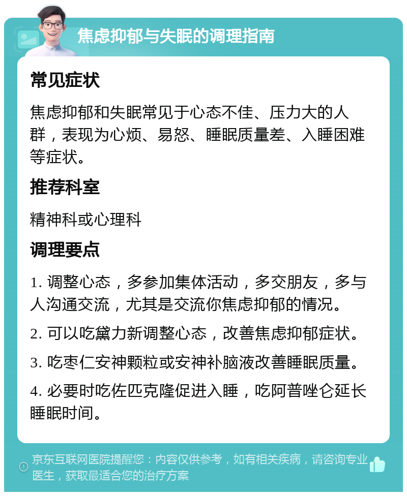 焦虑抑郁与失眠的调理指南 常见症状 焦虑抑郁和失眠常见于心态不佳、压力大的人群，表现为心烦、易怒、睡眠质量差、入睡困难等症状。 推荐科室 精神科或心理科 调理要点 1. 调整心态，多参加集体活动，多交朋友，多与人沟通交流，尤其是交流你焦虑抑郁的情况。 2. 可以吃黛力新调整心态，改善焦虑抑郁症状。 3. 吃枣仁安神颗粒或安神补脑液改善睡眠质量。 4. 必要时吃佐匹克隆促进入睡，吃阿普唑仑延长睡眠时间。