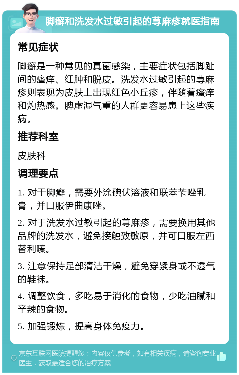 脚癣和洗发水过敏引起的荨麻疹就医指南 常见症状 脚癣是一种常见的真菌感染，主要症状包括脚趾间的瘙痒、红肿和脱皮。洗发水过敏引起的荨麻疹则表现为皮肤上出现红色小丘疹，伴随着瘙痒和灼热感。脾虚湿气重的人群更容易患上这些疾病。 推荐科室 皮肤科 调理要点 1. 对于脚癣，需要外涂碘伏溶液和联苯苄唑乳膏，并口服伊曲康唑。 2. 对于洗发水过敏引起的荨麻疹，需要换用其他品牌的洗发水，避免接触致敏原，并可口服左西替利嗪。 3. 注意保持足部清洁干燥，避免穿紧身或不透气的鞋袜。 4. 调整饮食，多吃易于消化的食物，少吃油腻和辛辣的食物。 5. 加强锻炼，提高身体免疫力。