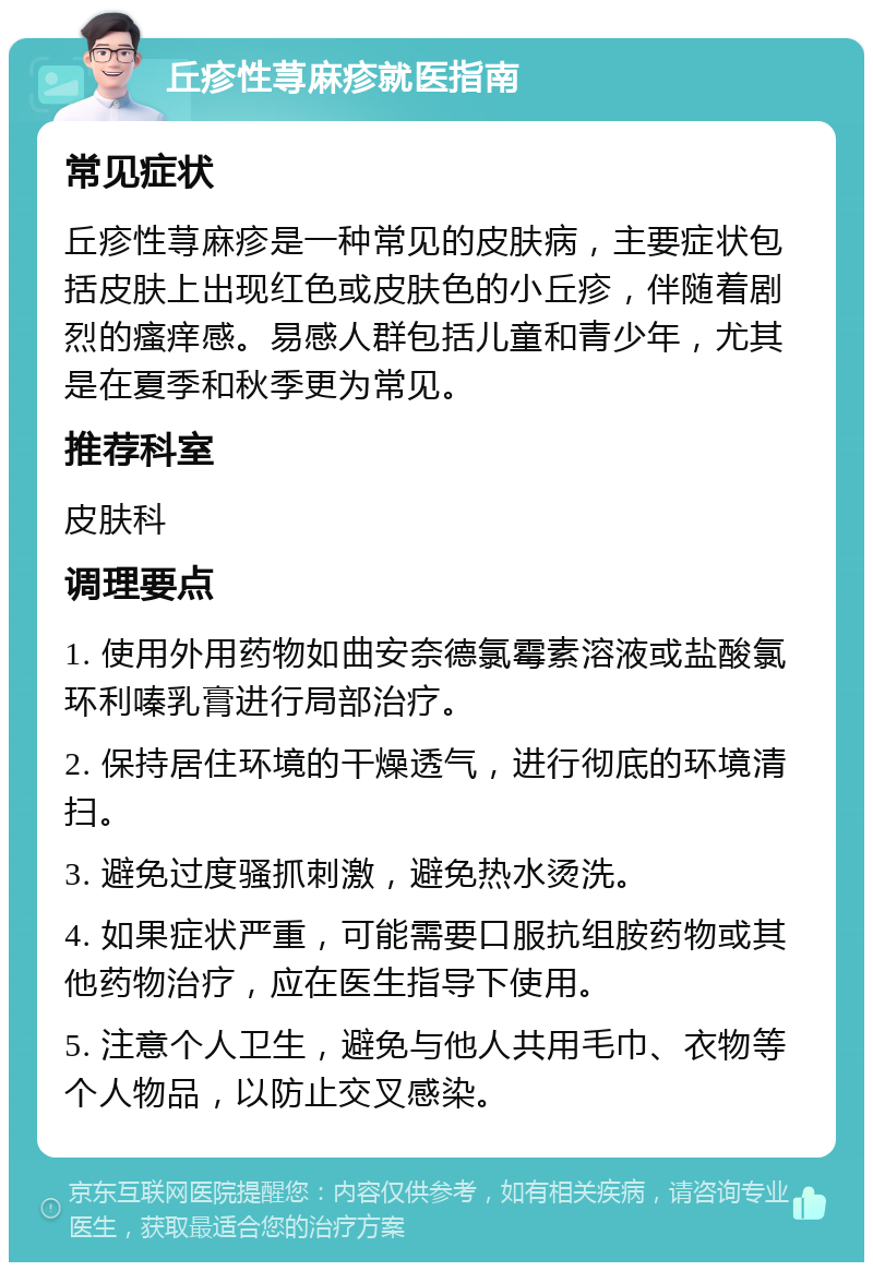 丘疹性荨麻疹就医指南 常见症状 丘疹性荨麻疹是一种常见的皮肤病，主要症状包括皮肤上出现红色或皮肤色的小丘疹，伴随着剧烈的瘙痒感。易感人群包括儿童和青少年，尤其是在夏季和秋季更为常见。 推荐科室 皮肤科 调理要点 1. 使用外用药物如曲安奈德氯霉素溶液或盐酸氯环利嗪乳膏进行局部治疗。 2. 保持居住环境的干燥透气，进行彻底的环境清扫。 3. 避免过度骚抓刺激，避免热水烫洗。 4. 如果症状严重，可能需要口服抗组胺药物或其他药物治疗，应在医生指导下使用。 5. 注意个人卫生，避免与他人共用毛巾、衣物等个人物品，以防止交叉感染。