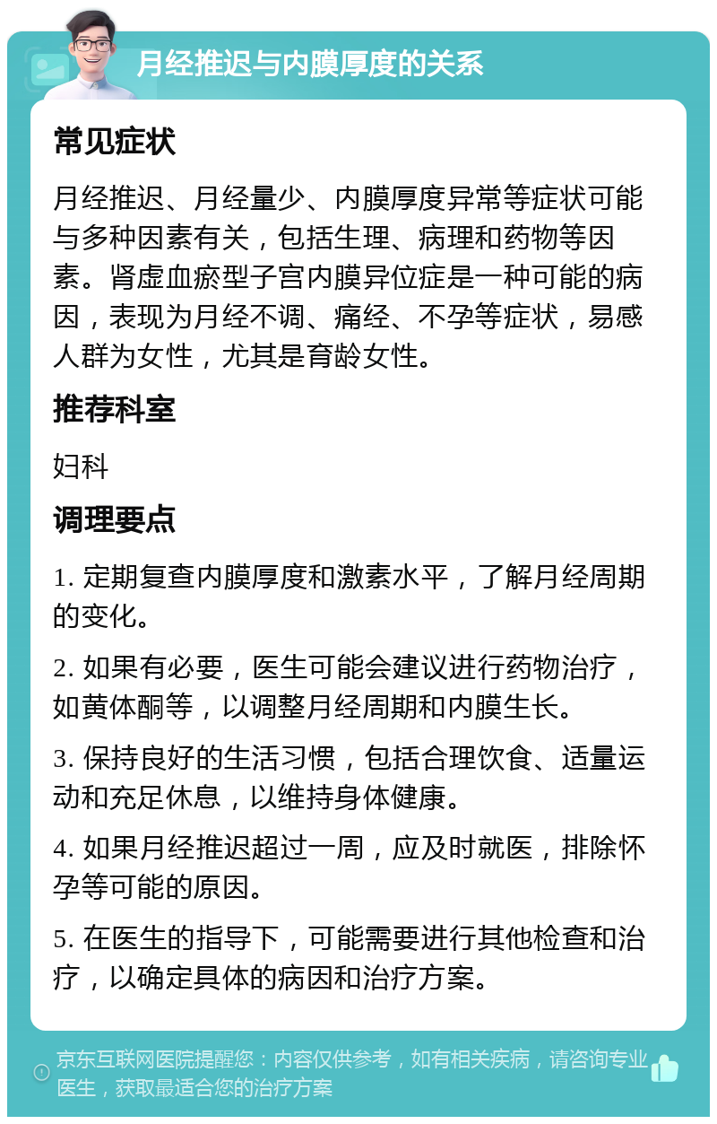 月经推迟与内膜厚度的关系 常见症状 月经推迟、月经量少、内膜厚度异常等症状可能与多种因素有关，包括生理、病理和药物等因素。肾虚血瘀型子宫内膜异位症是一种可能的病因，表现为月经不调、痛经、不孕等症状，易感人群为女性，尤其是育龄女性。 推荐科室 妇科 调理要点 1. 定期复查内膜厚度和激素水平，了解月经周期的变化。 2. 如果有必要，医生可能会建议进行药物治疗，如黄体酮等，以调整月经周期和内膜生长。 3. 保持良好的生活习惯，包括合理饮食、适量运动和充足休息，以维持身体健康。 4. 如果月经推迟超过一周，应及时就医，排除怀孕等可能的原因。 5. 在医生的指导下，可能需要进行其他检查和治疗，以确定具体的病因和治疗方案。