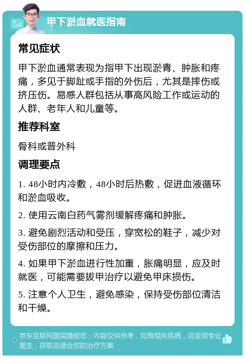 甲下淤血就医指南 常见症状 甲下淤血通常表现为指甲下出现淤青、肿胀和疼痛，多见于脚趾或手指的外伤后，尤其是摔伤或挤压伤。易感人群包括从事高风险工作或运动的人群、老年人和儿童等。 推荐科室 骨科或普外科 调理要点 1. 48小时内冷敷，48小时后热敷，促进血液循环和淤血吸收。 2. 使用云南白药气雾剂缓解疼痛和肿胀。 3. 避免剧烈活动和受压，穿宽松的鞋子，减少对受伤部位的摩擦和压力。 4. 如果甲下淤血进行性加重，胀痛明显，应及时就医，可能需要拔甲治疗以避免甲床损伤。 5. 注意个人卫生，避免感染，保持受伤部位清洁和干燥。