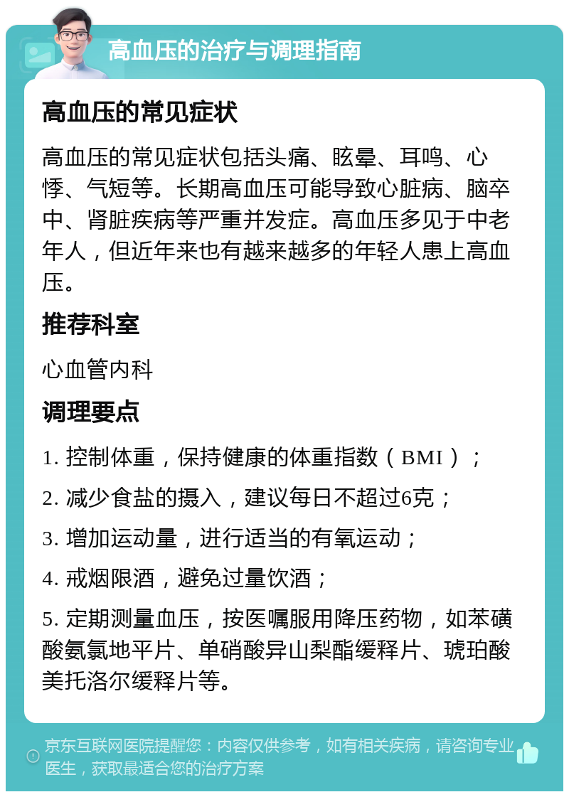 高血压的治疗与调理指南 高血压的常见症状 高血压的常见症状包括头痛、眩晕、耳鸣、心悸、气短等。长期高血压可能导致心脏病、脑卒中、肾脏疾病等严重并发症。高血压多见于中老年人，但近年来也有越来越多的年轻人患上高血压。 推荐科室 心血管内科 调理要点 1. 控制体重，保持健康的体重指数（BMI）； 2. 减少食盐的摄入，建议每日不超过6克； 3. 增加运动量，进行适当的有氧运动； 4. 戒烟限酒，避免过量饮酒； 5. 定期测量血压，按医嘱服用降压药物，如苯磺酸氨氯地平片、单硝酸异山梨酯缓释片、琥珀酸美托洛尔缓释片等。