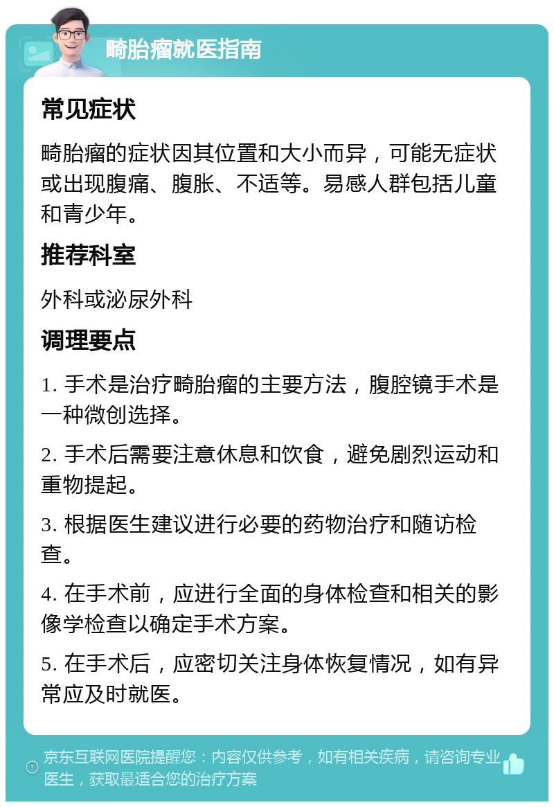 畸胎瘤就医指南 常见症状 畸胎瘤的症状因其位置和大小而异，可能无症状或出现腹痛、腹胀、不适等。易感人群包括儿童和青少年。 推荐科室 外科或泌尿外科 调理要点 1. 手术是治疗畸胎瘤的主要方法，腹腔镜手术是一种微创选择。 2. 手术后需要注意休息和饮食，避免剧烈运动和重物提起。 3. 根据医生建议进行必要的药物治疗和随访检查。 4. 在手术前，应进行全面的身体检查和相关的影像学检查以确定手术方案。 5. 在手术后，应密切关注身体恢复情况，如有异常应及时就医。