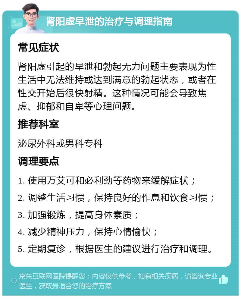 肾阳虚早泄的治疗与调理指南 常见症状 肾阳虚引起的早泄和勃起无力问题主要表现为性生活中无法维持或达到满意的勃起状态，或者在性交开始后很快射精。这种情况可能会导致焦虑、抑郁和自卑等心理问题。 推荐科室 泌尿外科或男科专科 调理要点 1. 使用万艾可和必利劲等药物来缓解症状； 2. 调整生活习惯，保持良好的作息和饮食习惯； 3. 加强锻炼，提高身体素质； 4. 减少精神压力，保持心情愉快； 5. 定期复诊，根据医生的建议进行治疗和调理。