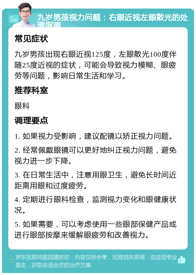 九岁男孩视力问题：右眼近视左眼散光的处理指南 常见症状 九岁男孩出现右眼近视125度，左眼散光100度伴随25度近视的症状，可能会导致视力模糊、眼疲劳等问题，影响日常生活和学习。 推荐科室 眼科 调理要点 1. 如果视力受影响，建议配镜以矫正视力问题。 2. 经常佩戴眼镜可以更好地纠正视力问题，避免视力进一步下降。 3. 在日常生活中，注意用眼卫生，避免长时间近距离用眼和过度疲劳。 4. 定期进行眼科检查，监测视力变化和眼健康状况。 5. 如果需要，可以考虑使用一些眼部保健产品或进行眼部按摩来缓解眼疲劳和改善视力。