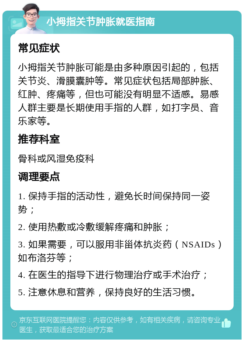 小拇指关节肿胀就医指南 常见症状 小拇指关节肿胀可能是由多种原因引起的，包括关节炎、滑膜囊肿等。常见症状包括局部肿胀、红肿、疼痛等，但也可能没有明显不适感。易感人群主要是长期使用手指的人群，如打字员、音乐家等。 推荐科室 骨科或风湿免疫科 调理要点 1. 保持手指的活动性，避免长时间保持同一姿势； 2. 使用热敷或冷敷缓解疼痛和肿胀； 3. 如果需要，可以服用非甾体抗炎药（NSAIDs）如布洛芬等； 4. 在医生的指导下进行物理治疗或手术治疗； 5. 注意休息和营养，保持良好的生活习惯。