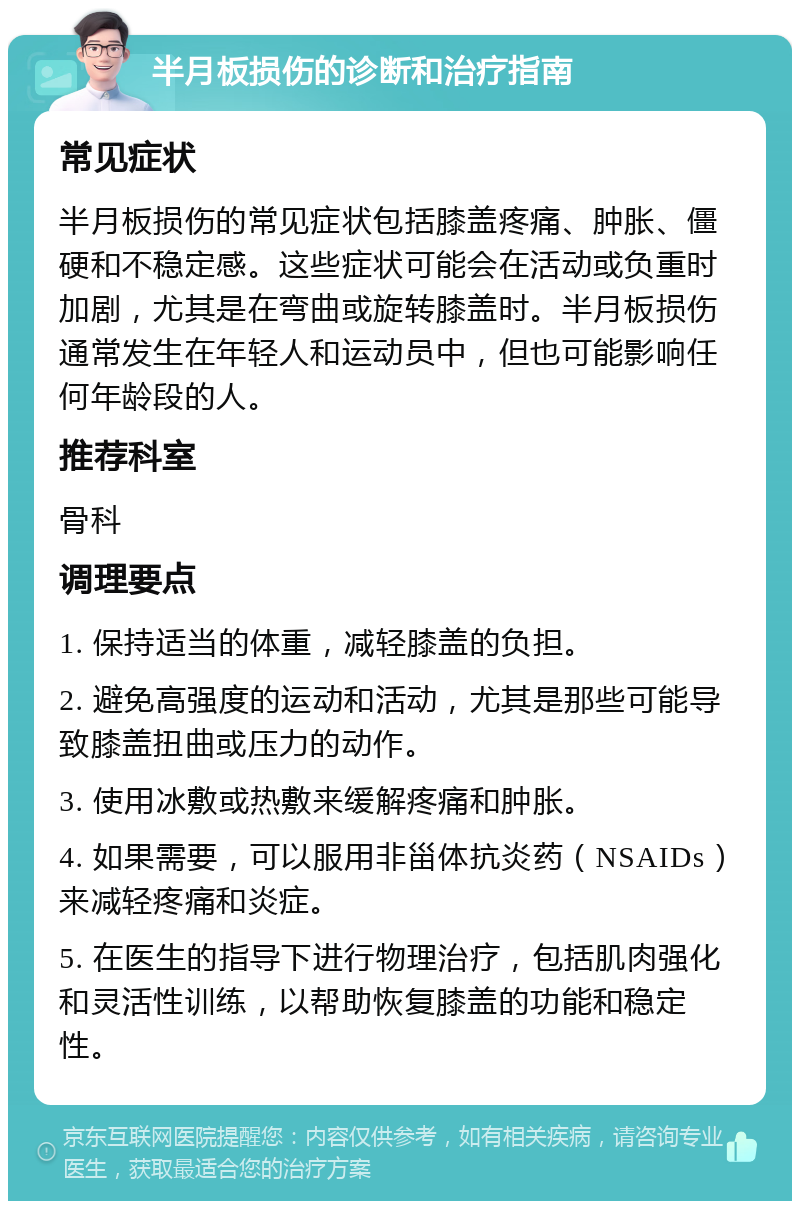 半月板损伤的诊断和治疗指南 常见症状 半月板损伤的常见症状包括膝盖疼痛、肿胀、僵硬和不稳定感。这些症状可能会在活动或负重时加剧，尤其是在弯曲或旋转膝盖时。半月板损伤通常发生在年轻人和运动员中，但也可能影响任何年龄段的人。 推荐科室 骨科 调理要点 1. 保持适当的体重，减轻膝盖的负担。 2. 避免高强度的运动和活动，尤其是那些可能导致膝盖扭曲或压力的动作。 3. 使用冰敷或热敷来缓解疼痛和肿胀。 4. 如果需要，可以服用非甾体抗炎药（NSAIDs）来减轻疼痛和炎症。 5. 在医生的指导下进行物理治疗，包括肌肉强化和灵活性训练，以帮助恢复膝盖的功能和稳定性。