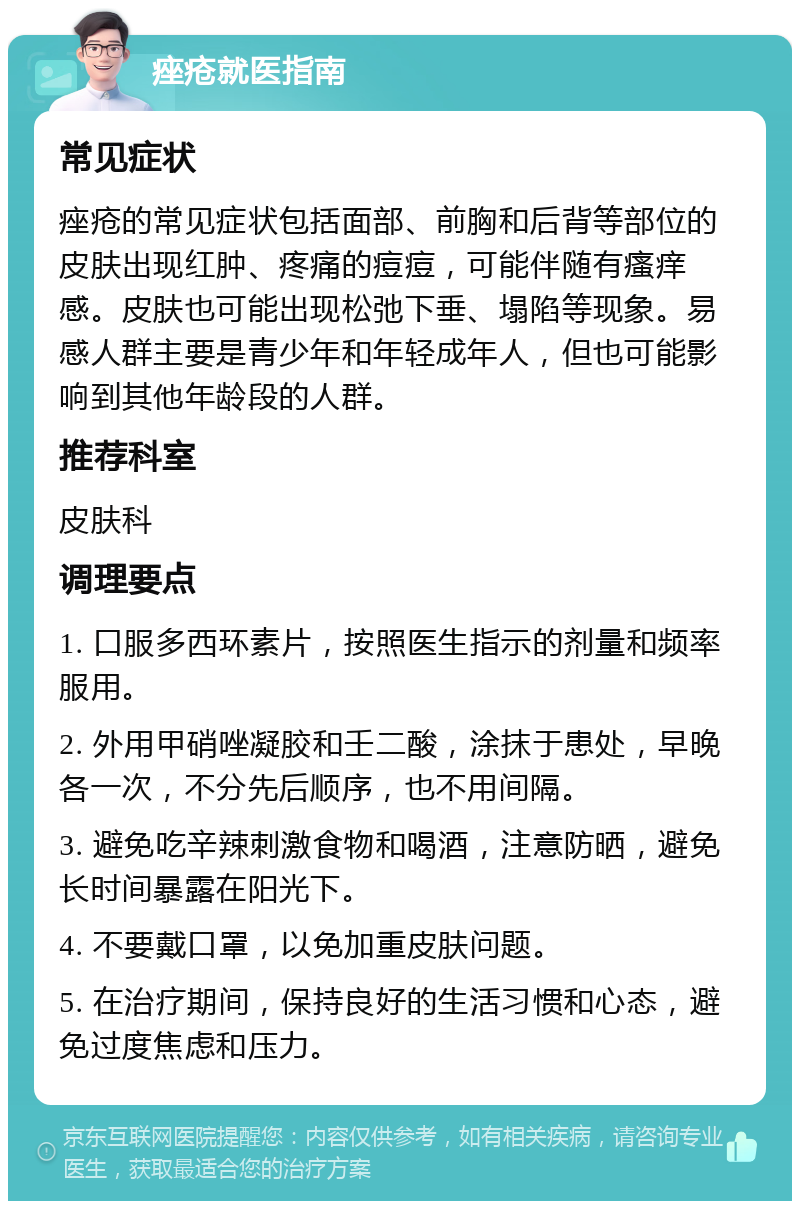 痤疮就医指南 常见症状 痤疮的常见症状包括面部、前胸和后背等部位的皮肤出现红肿、疼痛的痘痘，可能伴随有瘙痒感。皮肤也可能出现松弛下垂、塌陷等现象。易感人群主要是青少年和年轻成年人，但也可能影响到其他年龄段的人群。 推荐科室 皮肤科 调理要点 1. 口服多西环素片，按照医生指示的剂量和频率服用。 2. 外用甲硝唑凝胶和壬二酸，涂抹于患处，早晚各一次，不分先后顺序，也不用间隔。 3. 避免吃辛辣刺激食物和喝酒，注意防晒，避免长时间暴露在阳光下。 4. 不要戴口罩，以免加重皮肤问题。 5. 在治疗期间，保持良好的生活习惯和心态，避免过度焦虑和压力。