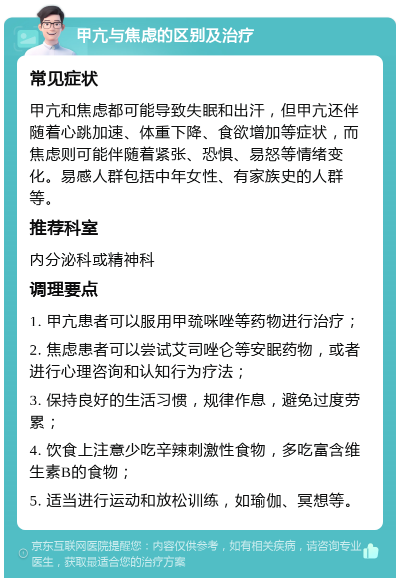 甲亢与焦虑的区别及治疗 常见症状 甲亢和焦虑都可能导致失眠和出汗，但甲亢还伴随着心跳加速、体重下降、食欲增加等症状，而焦虑则可能伴随着紧张、恐惧、易怒等情绪变化。易感人群包括中年女性、有家族史的人群等。 推荐科室 内分泌科或精神科 调理要点 1. 甲亢患者可以服用甲巯咪唑等药物进行治疗； 2. 焦虑患者可以尝试艾司唑仑等安眠药物，或者进行心理咨询和认知行为疗法； 3. 保持良好的生活习惯，规律作息，避免过度劳累； 4. 饮食上注意少吃辛辣刺激性食物，多吃富含维生素B的食物； 5. 适当进行运动和放松训练，如瑜伽、冥想等。