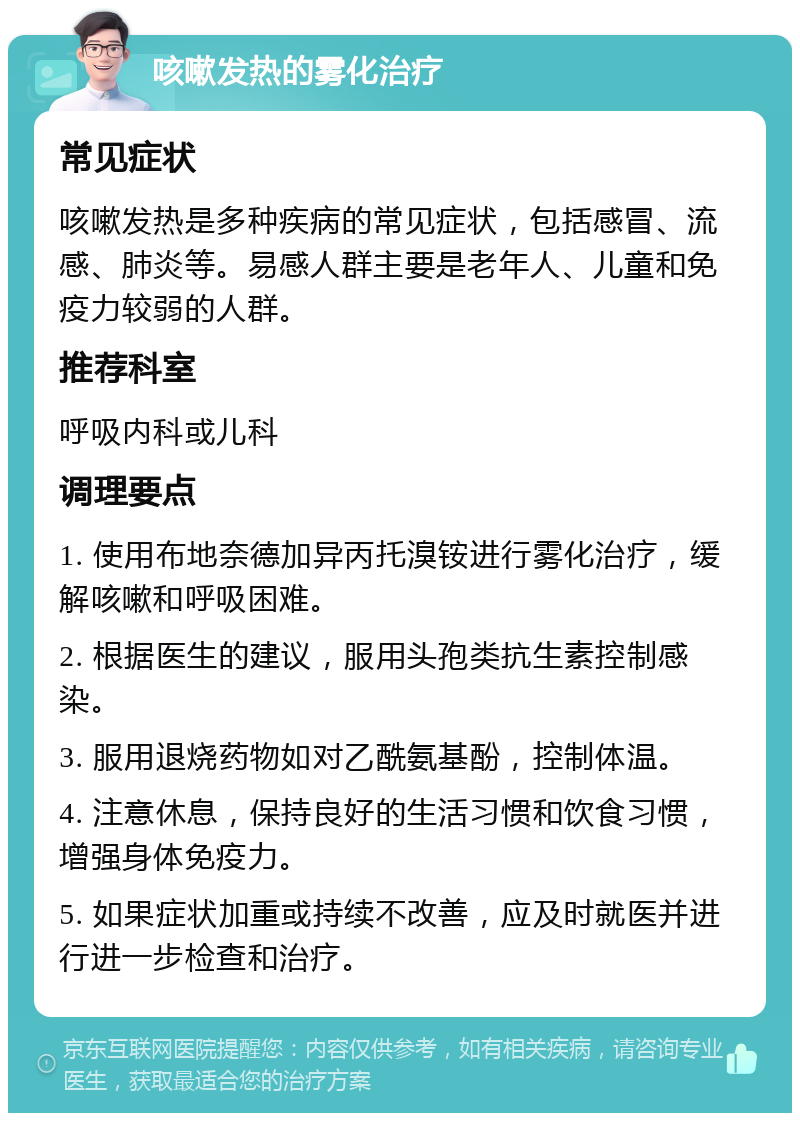 咳嗽发热的雾化治疗 常见症状 咳嗽发热是多种疾病的常见症状，包括感冒、流感、肺炎等。易感人群主要是老年人、儿童和免疫力较弱的人群。 推荐科室 呼吸内科或儿科 调理要点 1. 使用布地奈德加异丙托溴铵进行雾化治疗，缓解咳嗽和呼吸困难。 2. 根据医生的建议，服用头孢类抗生素控制感染。 3. 服用退烧药物如对乙酰氨基酚，控制体温。 4. 注意休息，保持良好的生活习惯和饮食习惯，增强身体免疫力。 5. 如果症状加重或持续不改善，应及时就医并进行进一步检查和治疗。