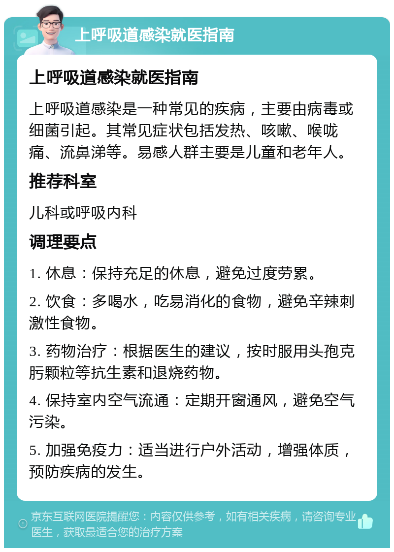 上呼吸道感染就医指南 上呼吸道感染就医指南 上呼吸道感染是一种常见的疾病，主要由病毒或细菌引起。其常见症状包括发热、咳嗽、喉咙痛、流鼻涕等。易感人群主要是儿童和老年人。 推荐科室 儿科或呼吸内科 调理要点 1. 休息：保持充足的休息，避免过度劳累。 2. 饮食：多喝水，吃易消化的食物，避免辛辣刺激性食物。 3. 药物治疗：根据医生的建议，按时服用头孢克肟颗粒等抗生素和退烧药物。 4. 保持室内空气流通：定期开窗通风，避免空气污染。 5. 加强免疫力：适当进行户外活动，增强体质，预防疾病的发生。