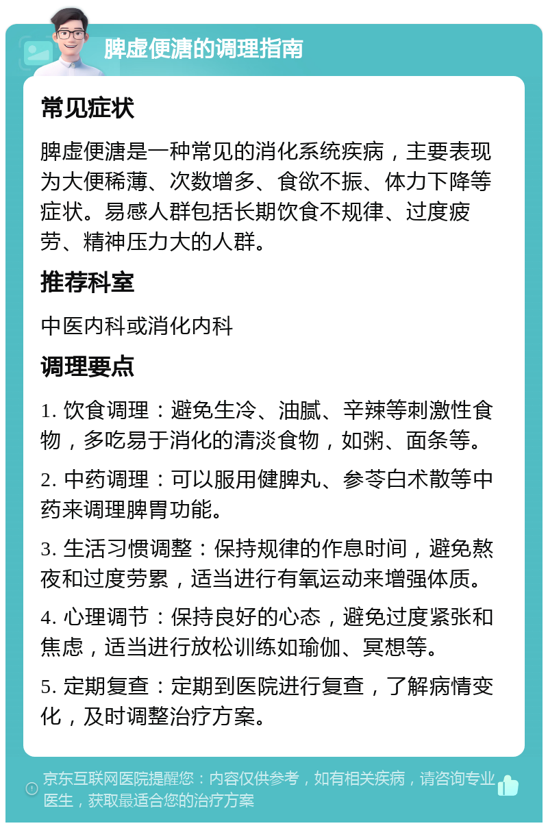 脾虚便溏的调理指南 常见症状 脾虚便溏是一种常见的消化系统疾病，主要表现为大便稀薄、次数增多、食欲不振、体力下降等症状。易感人群包括长期饮食不规律、过度疲劳、精神压力大的人群。 推荐科室 中医内科或消化内科 调理要点 1. 饮食调理：避免生冷、油腻、辛辣等刺激性食物，多吃易于消化的清淡食物，如粥、面条等。 2. 中药调理：可以服用健脾丸、参苓白术散等中药来调理脾胃功能。 3. 生活习惯调整：保持规律的作息时间，避免熬夜和过度劳累，适当进行有氧运动来增强体质。 4. 心理调节：保持良好的心态，避免过度紧张和焦虑，适当进行放松训练如瑜伽、冥想等。 5. 定期复查：定期到医院进行复查，了解病情变化，及时调整治疗方案。