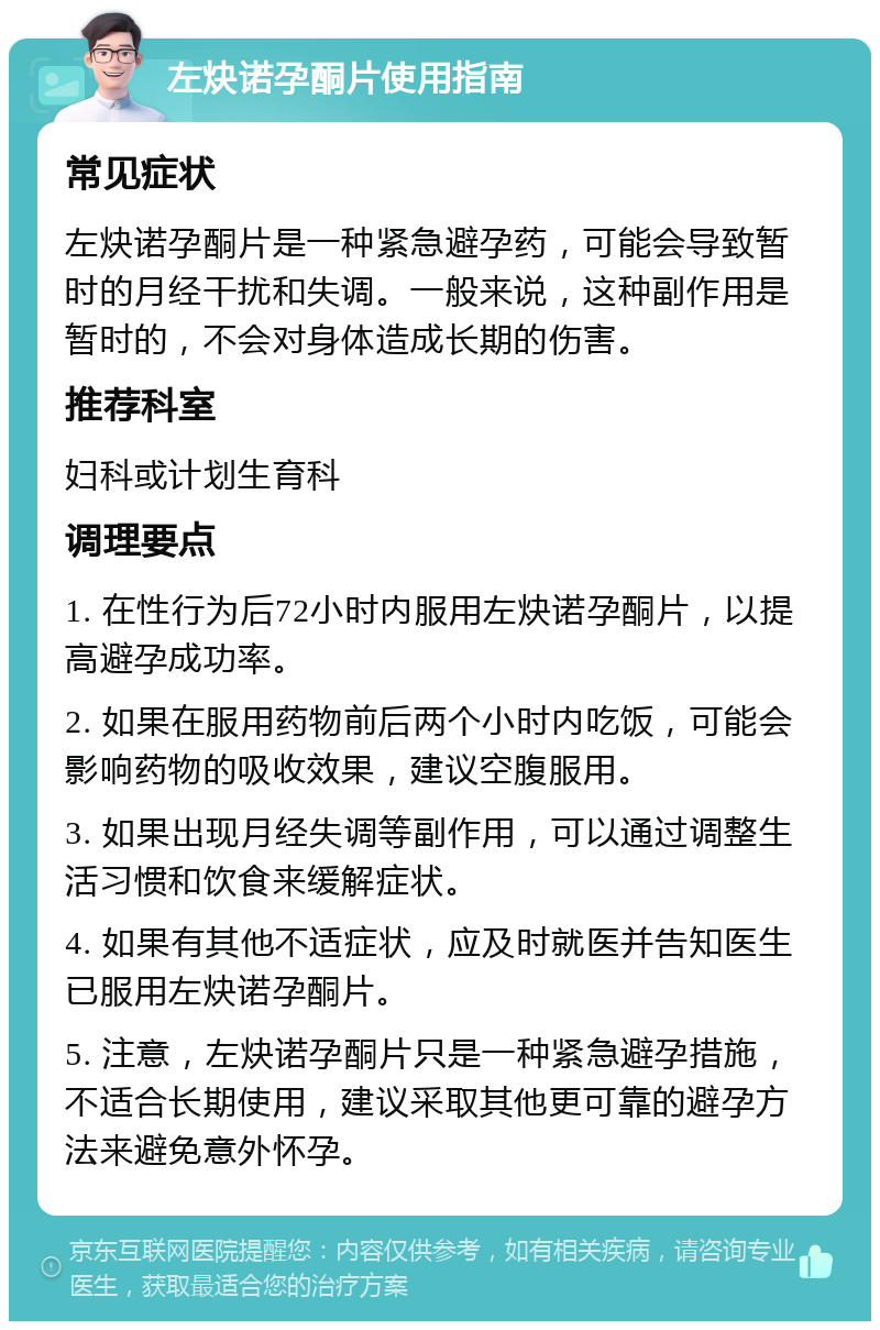 左炔诺孕酮片使用指南 常见症状 左炔诺孕酮片是一种紧急避孕药，可能会导致暂时的月经干扰和失调。一般来说，这种副作用是暂时的，不会对身体造成长期的伤害。 推荐科室 妇科或计划生育科 调理要点 1. 在性行为后72小时内服用左炔诺孕酮片，以提高避孕成功率。 2. 如果在服用药物前后两个小时内吃饭，可能会影响药物的吸收效果，建议空腹服用。 3. 如果出现月经失调等副作用，可以通过调整生活习惯和饮食来缓解症状。 4. 如果有其他不适症状，应及时就医并告知医生已服用左炔诺孕酮片。 5. 注意，左炔诺孕酮片只是一种紧急避孕措施，不适合长期使用，建议采取其他更可靠的避孕方法来避免意外怀孕。