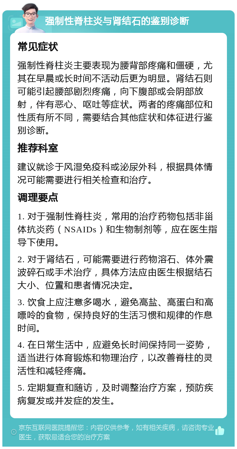 强制性脊柱炎与肾结石的鉴别诊断 常见症状 强制性脊柱炎主要表现为腰背部疼痛和僵硬，尤其在早晨或长时间不活动后更为明显。肾结石则可能引起腰部剧烈疼痛，向下腹部或会阴部放射，伴有恶心、呕吐等症状。两者的疼痛部位和性质有所不同，需要结合其他症状和体征进行鉴别诊断。 推荐科室 建议就诊于风湿免疫科或泌尿外科，根据具体情况可能需要进行相关检查和治疗。 调理要点 1. 对于强制性脊柱炎，常用的治疗药物包括非甾体抗炎药（NSAIDs）和生物制剂等，应在医生指导下使用。 2. 对于肾结石，可能需要进行药物溶石、体外震波碎石或手术治疗，具体方法应由医生根据结石大小、位置和患者情况决定。 3. 饮食上应注意多喝水，避免高盐、高蛋白和高嘌呤的食物，保持良好的生活习惯和规律的作息时间。 4. 在日常生活中，应避免长时间保持同一姿势，适当进行体育锻炼和物理治疗，以改善脊柱的灵活性和减轻疼痛。 5. 定期复查和随访，及时调整治疗方案，预防疾病复发或并发症的发生。