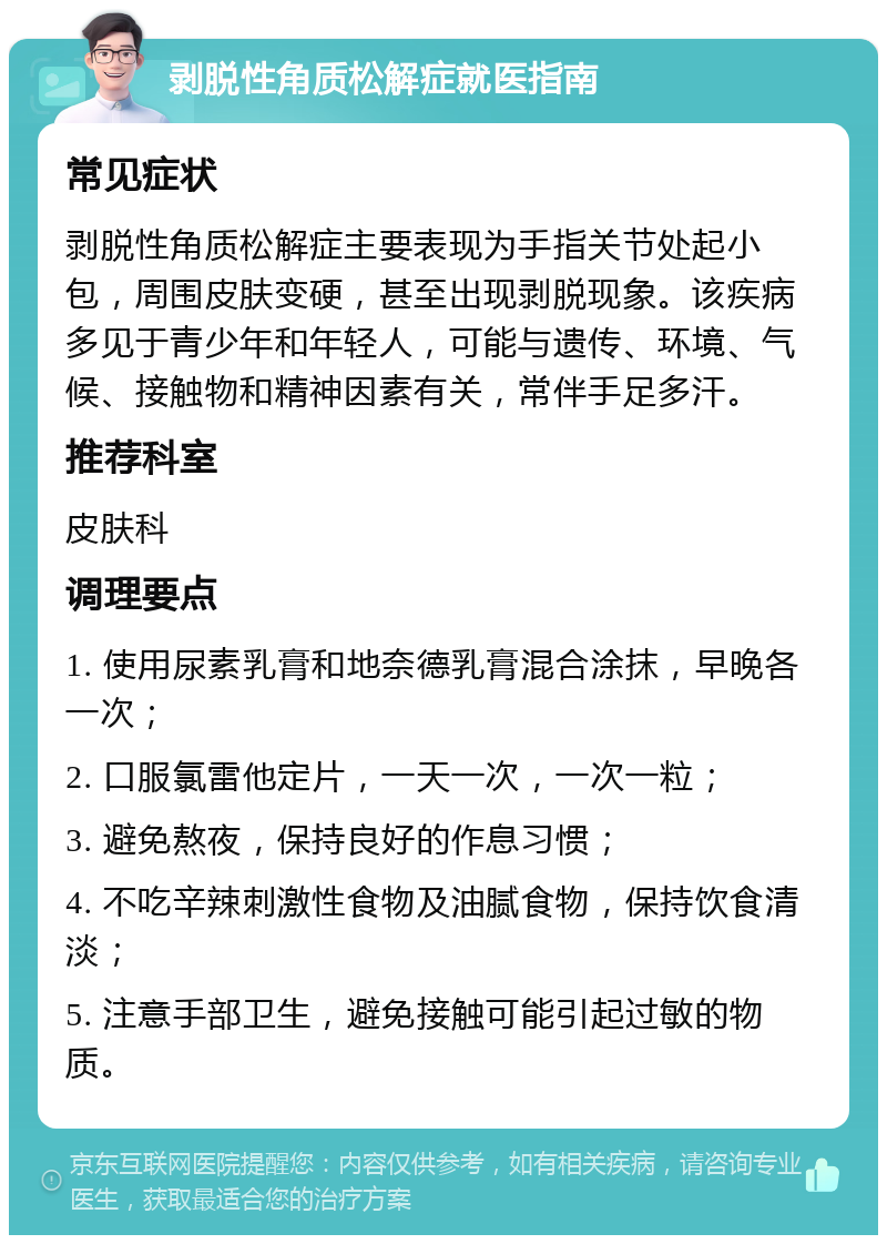 剥脱性角质松解症就医指南 常见症状 剥脱性角质松解症主要表现为手指关节处起小包，周围皮肤变硬，甚至出现剥脱现象。该疾病多见于青少年和年轻人，可能与遗传、环境、气候、接触物和精神因素有关，常伴手足多汗。 推荐科室 皮肤科 调理要点 1. 使用尿素乳膏和地奈德乳膏混合涂抹，早晚各一次； 2. 口服氯雷他定片，一天一次，一次一粒； 3. 避免熬夜，保持良好的作息习惯； 4. 不吃辛辣刺激性食物及油腻食物，保持饮食清淡； 5. 注意手部卫生，避免接触可能引起过敏的物质。