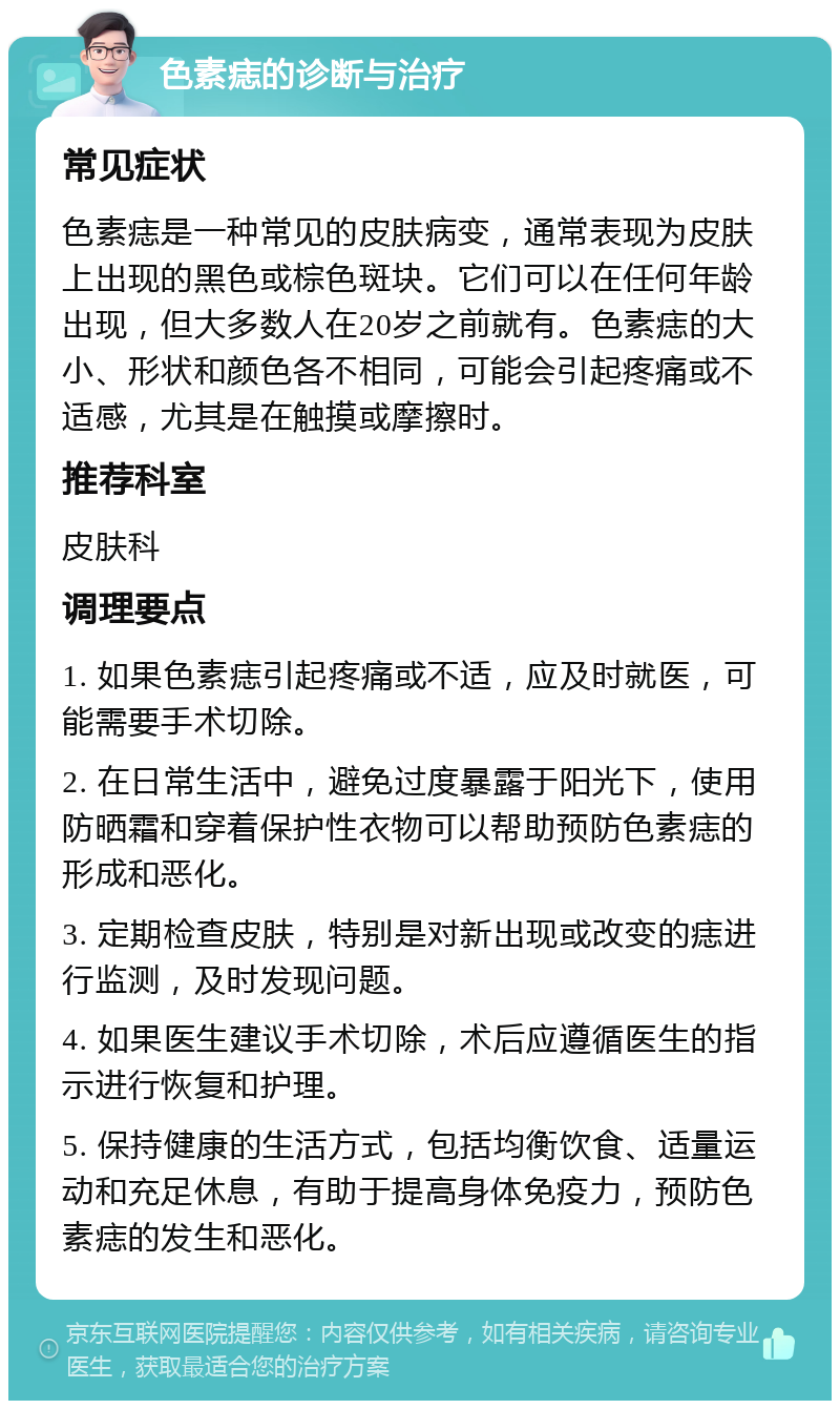 色素痣的诊断与治疗 常见症状 色素痣是一种常见的皮肤病变，通常表现为皮肤上出现的黑色或棕色斑块。它们可以在任何年龄出现，但大多数人在20岁之前就有。色素痣的大小、形状和颜色各不相同，可能会引起疼痛或不适感，尤其是在触摸或摩擦时。 推荐科室 皮肤科 调理要点 1. 如果色素痣引起疼痛或不适，应及时就医，可能需要手术切除。 2. 在日常生活中，避免过度暴露于阳光下，使用防晒霜和穿着保护性衣物可以帮助预防色素痣的形成和恶化。 3. 定期检查皮肤，特别是对新出现或改变的痣进行监测，及时发现问题。 4. 如果医生建议手术切除，术后应遵循医生的指示进行恢复和护理。 5. 保持健康的生活方式，包括均衡饮食、适量运动和充足休息，有助于提高身体免疫力，预防色素痣的发生和恶化。