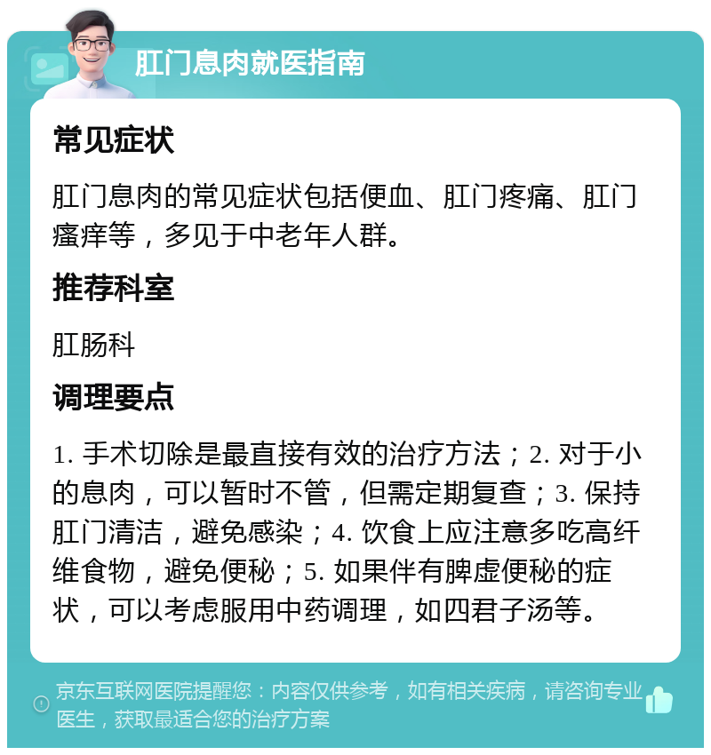 肛门息肉就医指南 常见症状 肛门息肉的常见症状包括便血、肛门疼痛、肛门瘙痒等，多见于中老年人群。 推荐科室 肛肠科 调理要点 1. 手术切除是最直接有效的治疗方法；2. 对于小的息肉，可以暂时不管，但需定期复查；3. 保持肛门清洁，避免感染；4. 饮食上应注意多吃高纤维食物，避免便秘；5. 如果伴有脾虚便秘的症状，可以考虑服用中药调理，如四君子汤等。