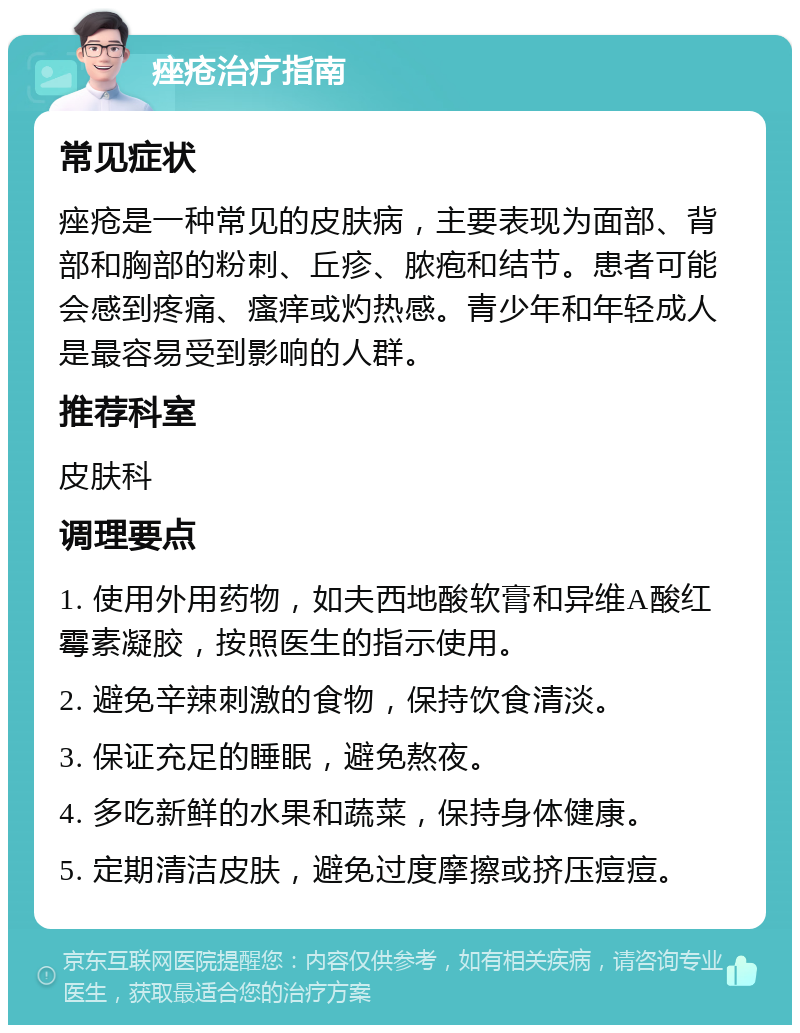 痤疮治疗指南 常见症状 痤疮是一种常见的皮肤病，主要表现为面部、背部和胸部的粉刺、丘疹、脓疱和结节。患者可能会感到疼痛、瘙痒或灼热感。青少年和年轻成人是最容易受到影响的人群。 推荐科室 皮肤科 调理要点 1. 使用外用药物，如夫西地酸软膏和异维A酸红霉素凝胶，按照医生的指示使用。 2. 避免辛辣刺激的食物，保持饮食清淡。 3. 保证充足的睡眠，避免熬夜。 4. 多吃新鲜的水果和蔬菜，保持身体健康。 5. 定期清洁皮肤，避免过度摩擦或挤压痘痘。