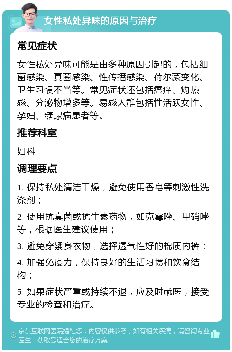 女性私处异味的原因与治疗 常见症状 女性私处异味可能是由多种原因引起的，包括细菌感染、真菌感染、性传播感染、荷尔蒙变化、卫生习惯不当等。常见症状还包括瘙痒、灼热感、分泌物增多等。易感人群包括性活跃女性、孕妇、糖尿病患者等。 推荐科室 妇科 调理要点 1. 保持私处清洁干燥，避免使用香皂等刺激性洗涤剂； 2. 使用抗真菌或抗生素药物，如克霉唑、甲硝唑等，根据医生建议使用； 3. 避免穿紧身衣物，选择透气性好的棉质内裤； 4. 加强免疫力，保持良好的生活习惯和饮食结构； 5. 如果症状严重或持续不退，应及时就医，接受专业的检查和治疗。