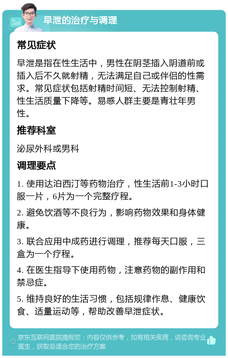 早泄的治疗与调理 常见症状 早泄是指在性生活中，男性在阴茎插入阴道前或插入后不久就射精，无法满足自己或伴侣的性需求。常见症状包括射精时间短、无法控制射精、性生活质量下降等。易感人群主要是青壮年男性。 推荐科室 泌尿外科或男科 调理要点 1. 使用达泊西汀等药物治疗，性生活前1-3小时口服一片，6片为一个完整疗程。 2. 避免饮酒等不良行为，影响药物效果和身体健康。 3. 联合应用中成药进行调理，推荐每天口服，三盒为一个疗程。 4. 在医生指导下使用药物，注意药物的副作用和禁忌症。 5. 维持良好的生活习惯，包括规律作息、健康饮食、适量运动等，帮助改善早泄症状。