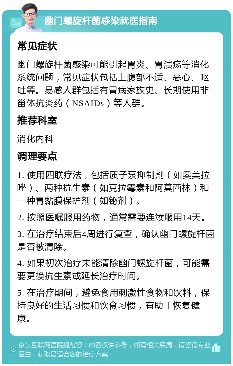 幽门螺旋杆菌感染就医指南 常见症状 幽门螺旋杆菌感染可能引起胃炎、胃溃疡等消化系统问题，常见症状包括上腹部不适、恶心、呕吐等。易感人群包括有胃病家族史、长期使用非甾体抗炎药（NSAIDs）等人群。 推荐科室 消化内科 调理要点 1. 使用四联疗法，包括质子泵抑制剂（如奥美拉唑）、两种抗生素（如克拉霉素和阿莫西林）和一种胃黏膜保护剂（如铋剂）。 2. 按照医嘱服用药物，通常需要连续服用14天。 3. 在治疗结束后4周进行复查，确认幽门螺旋杆菌是否被清除。 4. 如果初次治疗未能清除幽门螺旋杆菌，可能需要更换抗生素或延长治疗时间。 5. 在治疗期间，避免食用刺激性食物和饮料，保持良好的生活习惯和饮食习惯，有助于恢复健康。