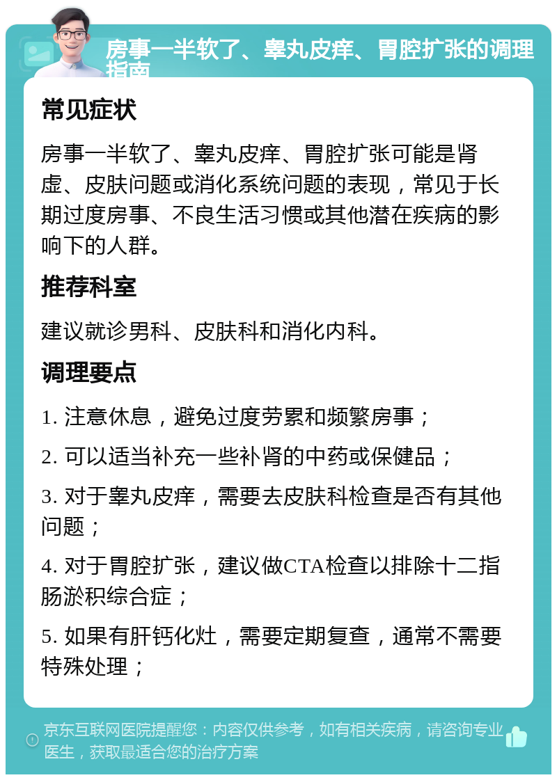 房事一半软了、睾丸皮痒、胃腔扩张的调理指南 常见症状 房事一半软了、睾丸皮痒、胃腔扩张可能是肾虚、皮肤问题或消化系统问题的表现，常见于长期过度房事、不良生活习惯或其他潜在疾病的影响下的人群。 推荐科室 建议就诊男科、皮肤科和消化内科。 调理要点 1. 注意休息，避免过度劳累和频繁房事； 2. 可以适当补充一些补肾的中药或保健品； 3. 对于睾丸皮痒，需要去皮肤科检查是否有其他问题； 4. 对于胃腔扩张，建议做CTA检查以排除十二指肠淤积综合症； 5. 如果有肝钙化灶，需要定期复查，通常不需要特殊处理；