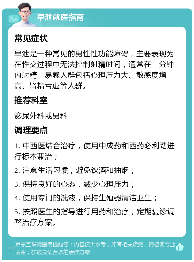 早泄就医指南 常见症状 早泄是一种常见的男性性功能障碍，主要表现为在性交过程中无法控制射精时间，通常在一分钟内射精。易感人群包括心理压力大、敏感度增高、肾精亏虚等人群。 推荐科室 泌尿外科或男科 调理要点 1. 中西医结合治疗，使用中成药和西药必利劲进行标本兼治； 2. 注意生活习惯，避免饮酒和抽烟； 3. 保持良好的心态，减少心理压力； 4. 使用专门的洗液，保持生殖器清洁卫生； 5. 按照医生的指导进行用药和治疗，定期复诊调整治疗方案。