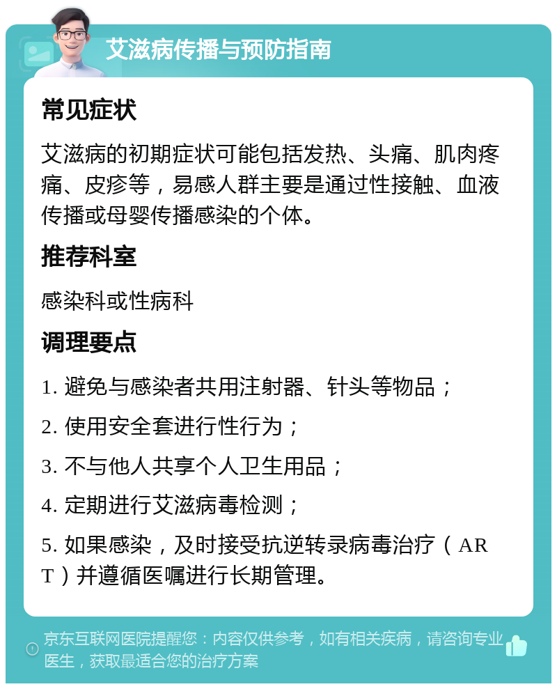 艾滋病传播与预防指南 常见症状 艾滋病的初期症状可能包括发热、头痛、肌肉疼痛、皮疹等，易感人群主要是通过性接触、血液传播或母婴传播感染的个体。 推荐科室 感染科或性病科 调理要点 1. 避免与感染者共用注射器、针头等物品； 2. 使用安全套进行性行为； 3. 不与他人共享个人卫生用品； 4. 定期进行艾滋病毒检测； 5. 如果感染，及时接受抗逆转录病毒治疗（ART）并遵循医嘱进行长期管理。