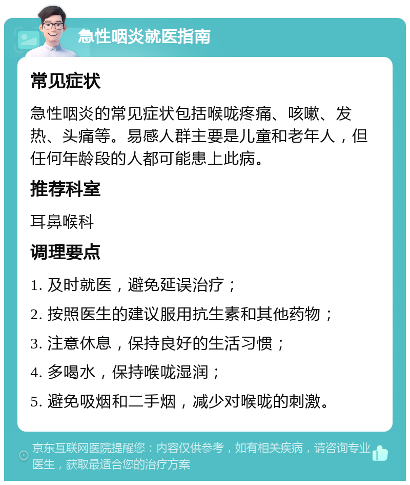 急性咽炎就医指南 常见症状 急性咽炎的常见症状包括喉咙疼痛、咳嗽、发热、头痛等。易感人群主要是儿童和老年人，但任何年龄段的人都可能患上此病。 推荐科室 耳鼻喉科 调理要点 1. 及时就医，避免延误治疗； 2. 按照医生的建议服用抗生素和其他药物； 3. 注意休息，保持良好的生活习惯； 4. 多喝水，保持喉咙湿润； 5. 避免吸烟和二手烟，减少对喉咙的刺激。