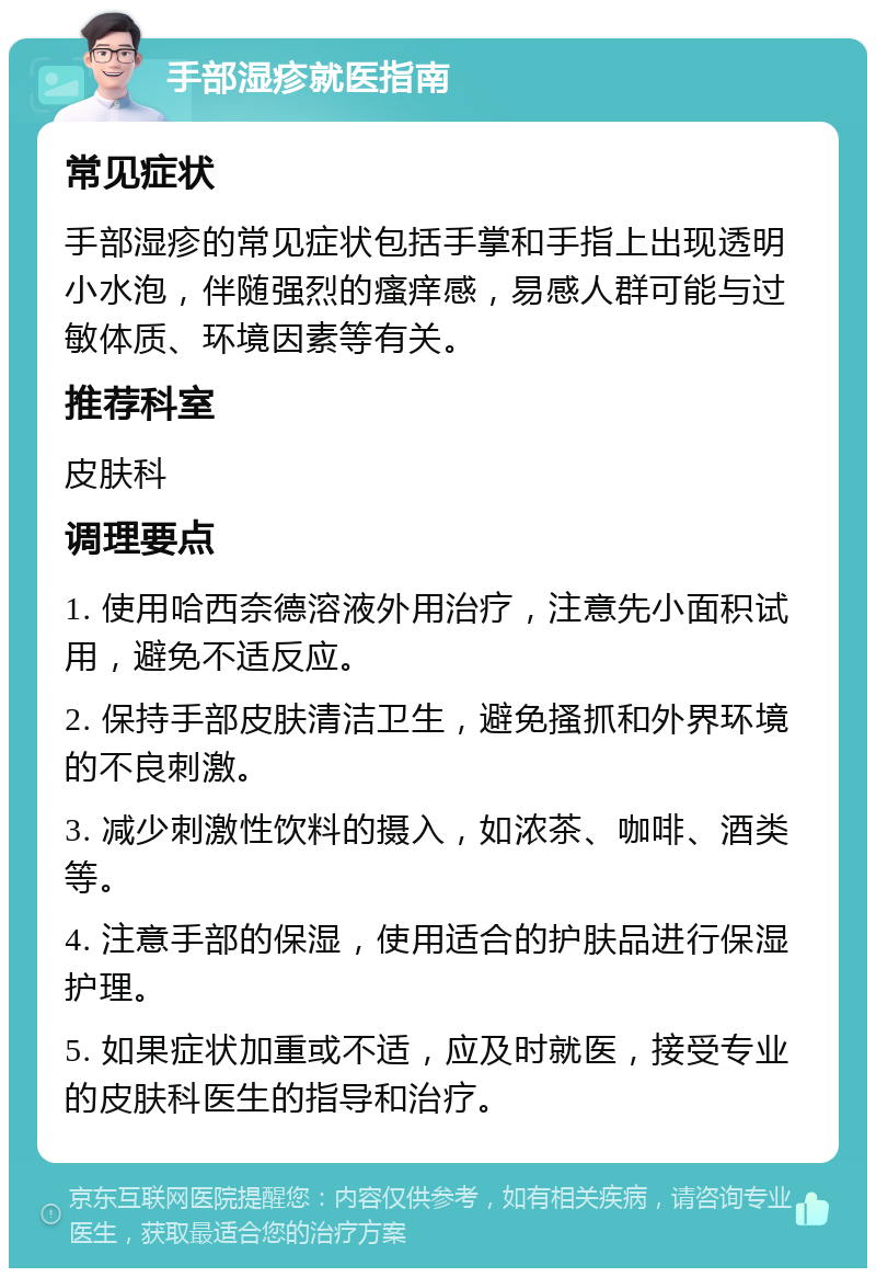 手部湿疹就医指南 常见症状 手部湿疹的常见症状包括手掌和手指上出现透明小水泡，伴随强烈的瘙痒感，易感人群可能与过敏体质、环境因素等有关。 推荐科室 皮肤科 调理要点 1. 使用哈西奈德溶液外用治疗，注意先小面积试用，避免不适反应。 2. 保持手部皮肤清洁卫生，避免搔抓和外界环境的不良刺激。 3. 减少刺激性饮料的摄入，如浓茶、咖啡、酒类等。 4. 注意手部的保湿，使用适合的护肤品进行保湿护理。 5. 如果症状加重或不适，应及时就医，接受专业的皮肤科医生的指导和治疗。