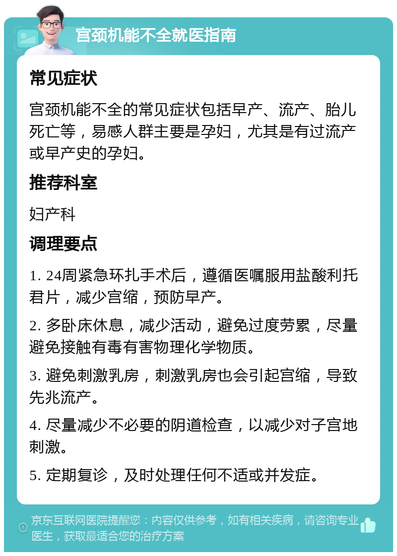 宫颈机能不全就医指南 常见症状 宫颈机能不全的常见症状包括早产、流产、胎儿死亡等，易感人群主要是孕妇，尤其是有过流产或早产史的孕妇。 推荐科室 妇产科 调理要点 1. 24周紧急环扎手术后，遵循医嘱服用盐酸利托君片，减少宫缩，预防早产。 2. 多卧床休息，减少活动，避免过度劳累，尽量避免接触有毒有害物理化学物质。 3. 避免刺激乳房，刺激乳房也会引起宫缩，导致先兆流产。 4. 尽量减少不必要的阴道检查，以减少对子宫地刺激。 5. 定期复诊，及时处理任何不适或并发症。